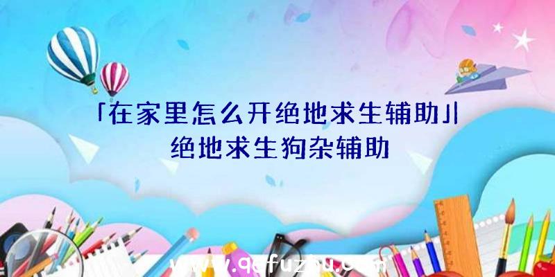 「在家里怎么开绝地求生辅助」|绝地求生狗杂辅助